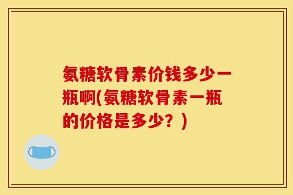 氨糖软骨素价钱多少一瓶啊(氨糖软骨素一瓶的价格是多少？)