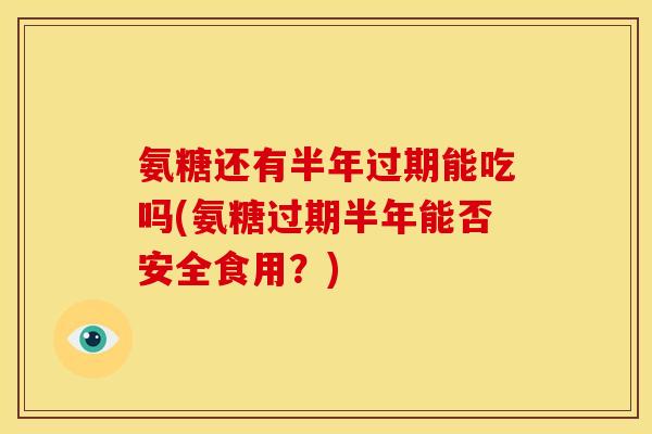 氨糖还有半年过期能吃吗(氨糖过期半年能否安全食用？)