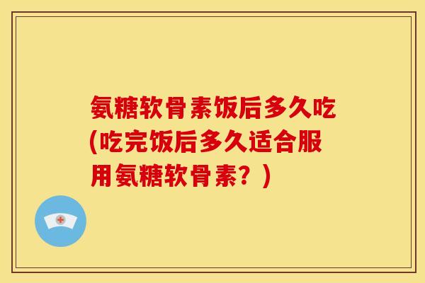 氨糖软骨素饭后多久吃(吃完饭后多久适合服用氨糖软骨素？)