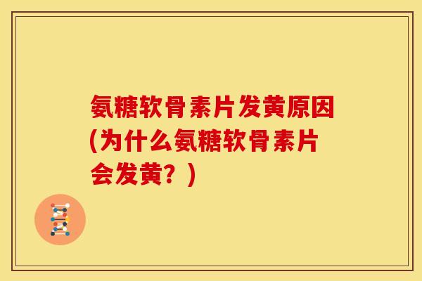 氨糖软骨素片发黄原因(为什么氨糖软骨素片会发黄？)