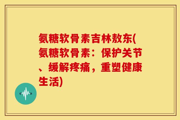 氨糖软骨素吉林敖东(氨糖软骨素：保护关节、缓解疼痛，重塑健康生活)