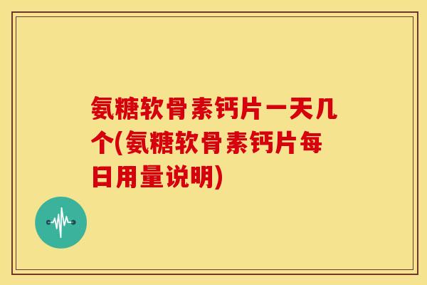氨糖软骨素钙片一天几个(氨糖软骨素钙片每日用量说明)