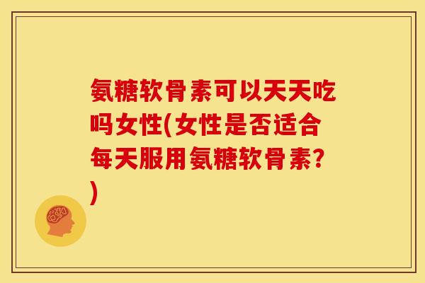 氨糖软骨素可以天天吃吗女性(女性是否适合每天服用氨糖软骨素？)