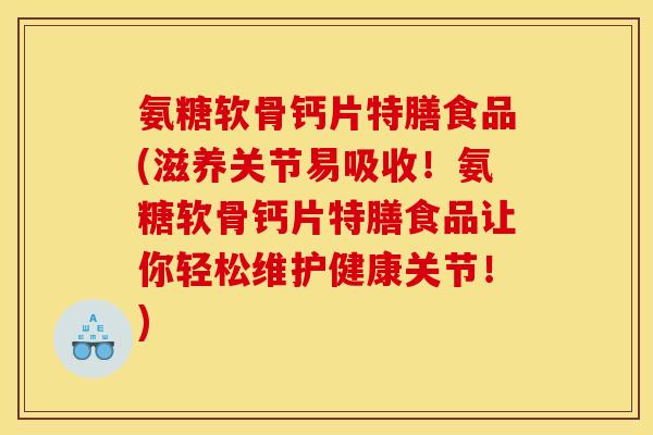 氨糖软骨钙片特膳食品(滋养关节易吸收！氨糖软骨钙片特膳食品让你轻松维护健康关节！)