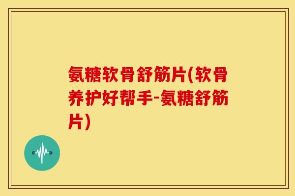 氨糖软骨舒筋片(软骨养护好帮手-氨糖舒筋片)