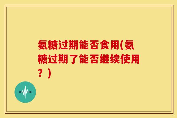 氨糖过期能否食用(氨糖过期了能否继续使用?)-第1张图片-关节骑士 氨糖过期能否食用(氨糖过期了能否继续使用?)-第1张图片-关节骑士