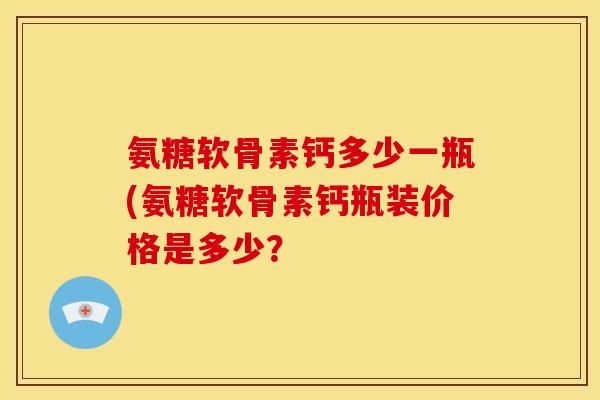 氨糖软骨素钙多少一瓶(氨糖软骨素钙瓶装价格是多少？