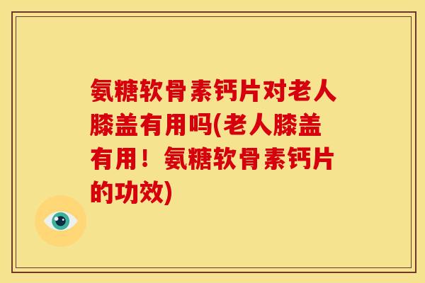 氨糖软骨素钙片对老人膝盖有用吗(老人膝盖有用！氨糖软骨素钙片的功效)