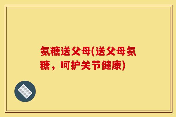 氨糖送父母(送父母氨糖，呵护关节健康)