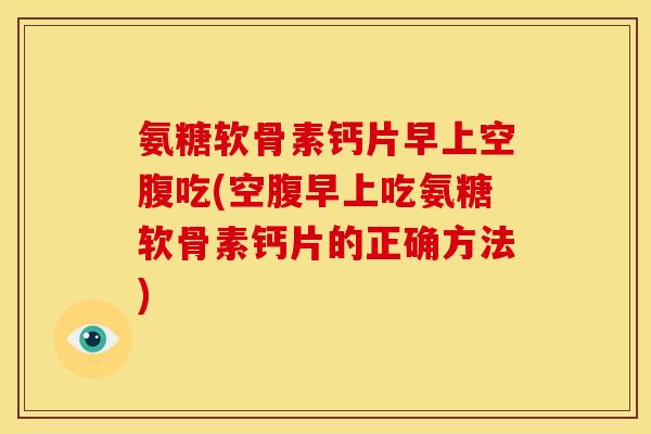 氨糖软骨素钙片早上空腹吃(空腹早上吃氨糖软骨素钙片的正确方法)