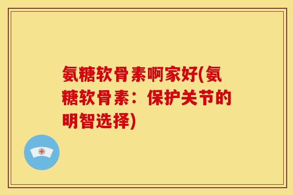 氨糖软骨素啊家好(氨糖软骨素：保护关节的明智选择)-第1张图片-关节骑士