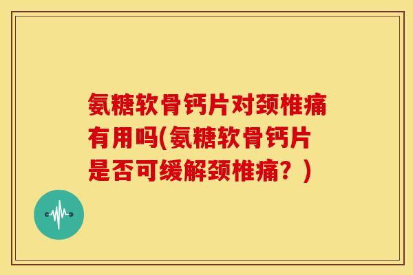氨糖软骨钙片对颈椎痛有用吗(氨糖软骨钙片是否可缓解颈椎痛？)