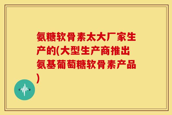 氨糖软骨素太大厂家生产的(大型生产商推出氨基葡萄糖软骨素产品)