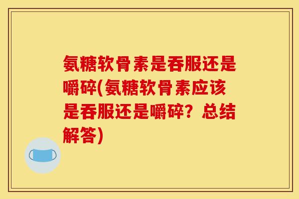 氨糖软骨素是吞服还是嚼碎(氨糖软骨素应该是吞服还是嚼碎？总结解答)