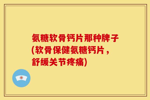 氨糖软骨钙片那种牌子(软骨保健氨糖钙片，舒缓关节疼痛)