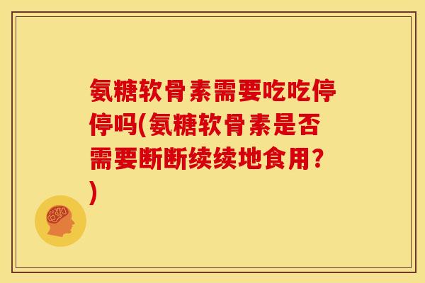 氨糖软骨素需要吃吃停停吗(氨糖软骨素是否需要断断续续地食用？)