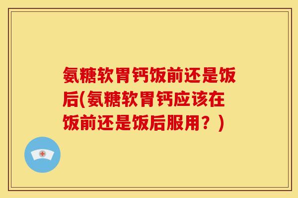 氨糖软胃钙饭前还是饭后(氨糖软胃钙应该在饭前还是饭后服用？)