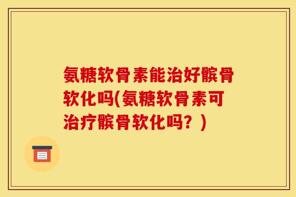 氨糖软骨素能治好髌骨软化吗(氨糖软骨素可治疗髌骨软化吗？)