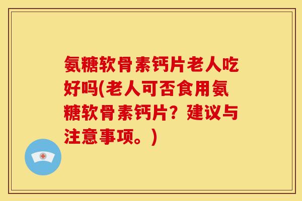 氨糖软骨素钙片老人吃好吗(老人可否食用氨糖软骨素钙片？建议与注意事项。)