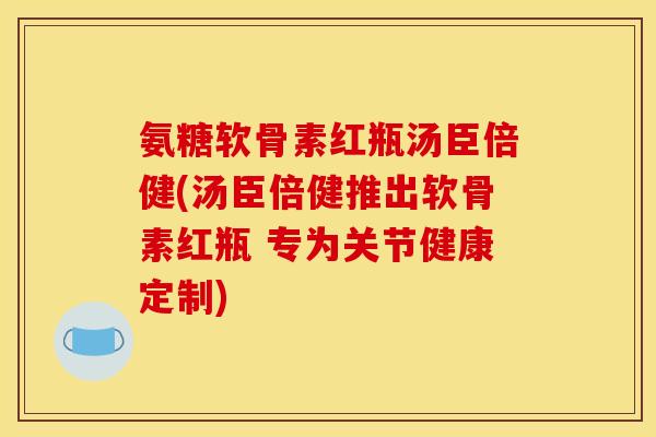 氨糖软骨素红瓶汤臣倍健(汤臣倍健推出软骨素红瓶 专为关节健康定制)