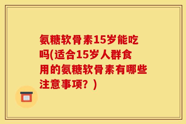 氨糖软骨素15岁能吃吗(适合15岁人群食用的氨糖软骨素有哪些注意事项？)