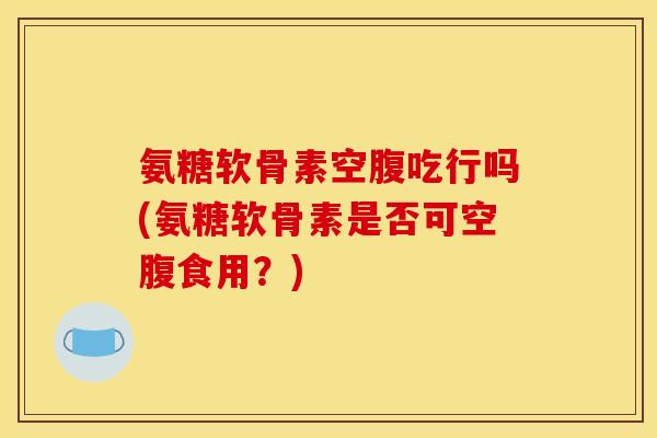 氨糖软骨素空腹吃行吗(氨糖软骨素是否可空腹食用？)