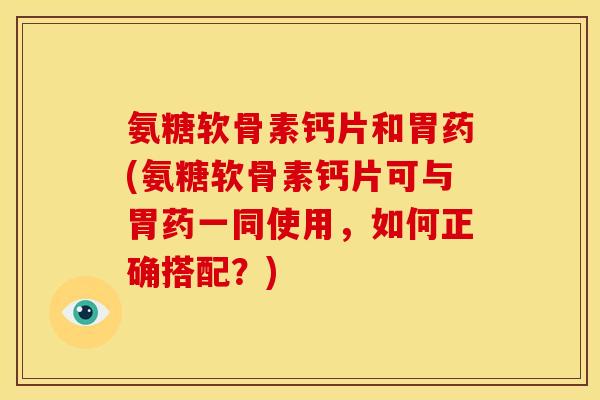 氨糖软骨素钙片和胃药(氨糖软骨素钙片可与胃药一同使用，如何正确搭配？)