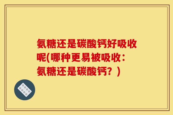 氨糖还是碳酸钙好吸收呢(哪种更易被吸收：氨糖还是碳酸钙？)