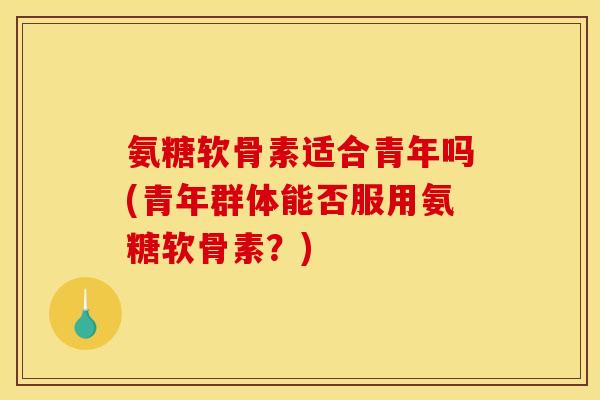 氨糖软骨素适合青年吗(青年群体能否服用氨糖软骨素？)