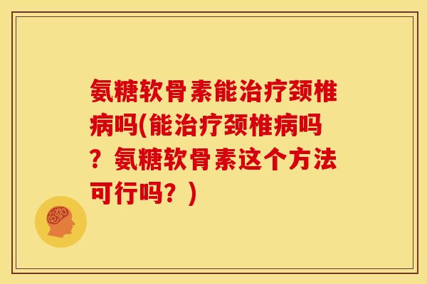 氨糖软骨素能治疗颈椎病吗(能治疗颈椎病吗？氨糖软骨素这个方法可行吗？)