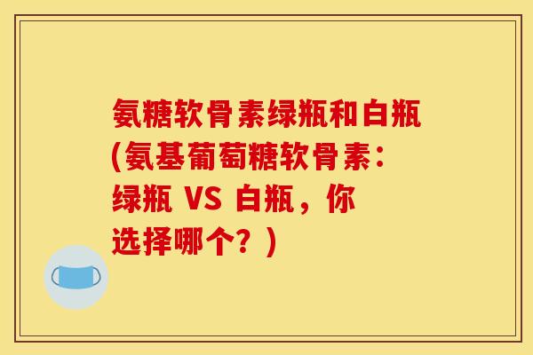 氨糖软骨素绿瓶和白瓶(氨基葡萄糖软骨素：绿瓶 VS 白瓶，你选择哪个？)