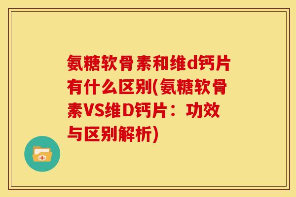 氨糖软骨素和维d钙片有什么区别(氨糖软骨素VS维D钙片：功效与区别解析)