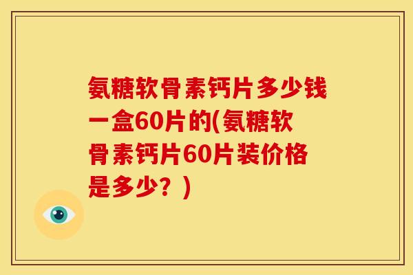 氨糖软骨素钙片多少钱一盒60片的(氨糖软骨素钙片60片装价格是多少？)