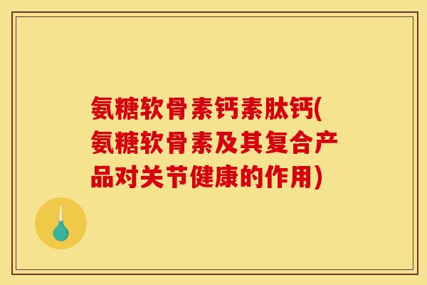 氨糖软骨素钙素肽钙(氨糖软骨素及其复合产品对关节健康的作用)