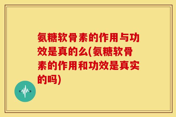 氨糖软骨素的作用与功效是真的么(氨糖软骨素的作用和功效是真实的吗)