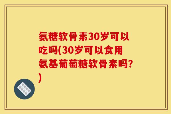 氨糖软骨素30岁可以吃吗(30岁可以食用氨基葡萄糖软骨素吗？)