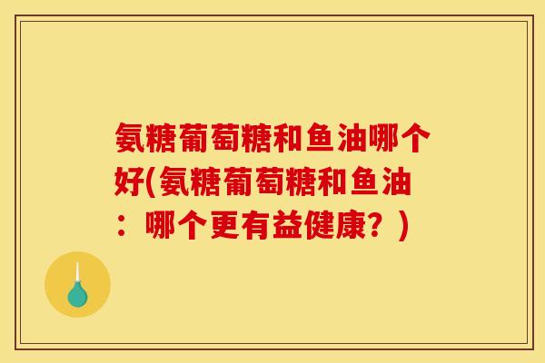 氨糖葡萄糖和鱼油哪个好(氨糖葡萄糖和鱼油：哪个更有益健康？)