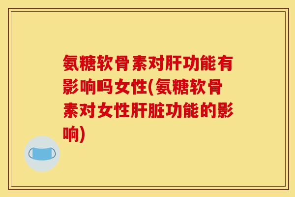 氨糖软骨素对肝功能有影响吗女性(氨糖软骨素对女性肝脏功能的影响)