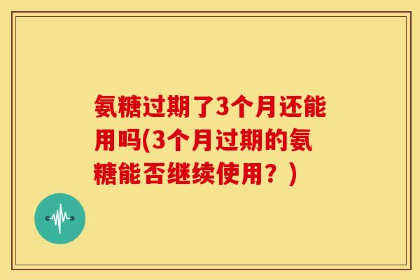 氨糖过期了3个月还能用吗(3个月过期的氨糖能否继续使用？)