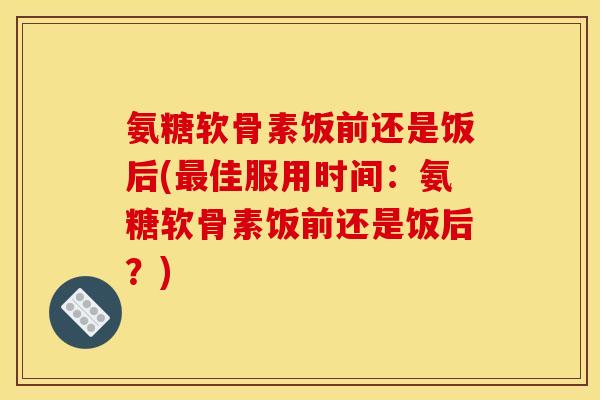氨糖软骨素饭前还是饭后(最佳服用时间：氨糖软骨素饭前还是饭后？)