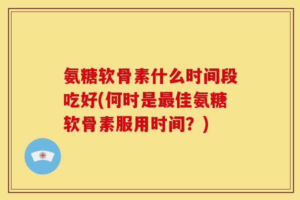 氨糖软骨素什么时间段吃好(何时是最佳氨糖软骨素服用时间？)