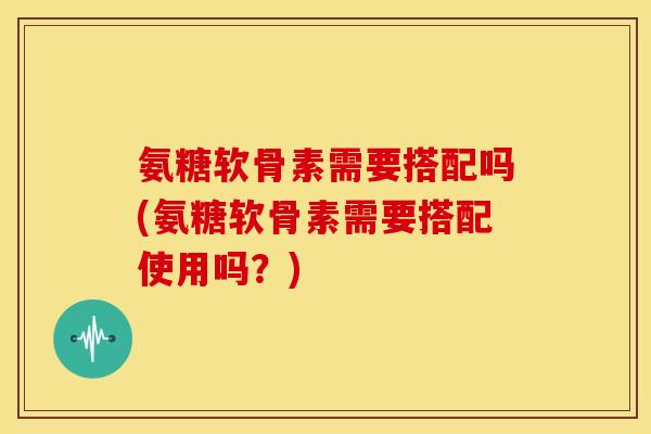 氨糖软骨素需要搭配吗(氨糖软骨素需要搭配使用吗？)