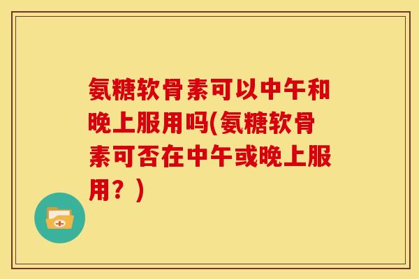 氨糖软骨素可以中午和晚上服用吗(氨糖软骨素可否在中午或晚上服用？)