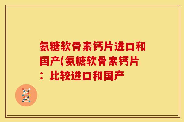 氨糖软骨素钙片进口和国产(氨糖软骨素钙片：比较进口和国产-第1张图片-关节骑士