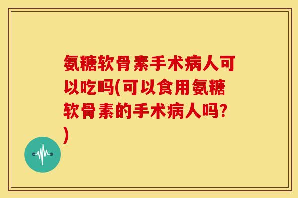 氨糖软骨素手术病人可以吃吗(可以食用氨糖软骨素的手术病人吗？)