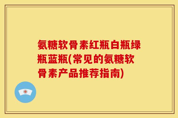 氨糖软骨素红瓶白瓶绿瓶蓝瓶(常见的氨糖软骨素产品推荐指南)