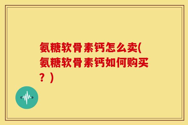 氨糖软骨素钙怎么卖(氨糖软骨素钙如何购买？)