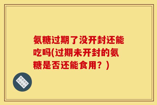 氨糖过期了没开封还能吃吗(过期未开封的氨糖是否还能食用？)