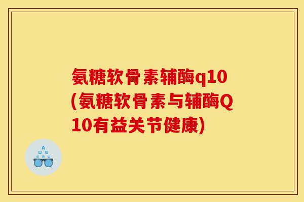 氨糖软骨素辅酶q10(氨糖软骨素与辅酶Q10有益关节健康)