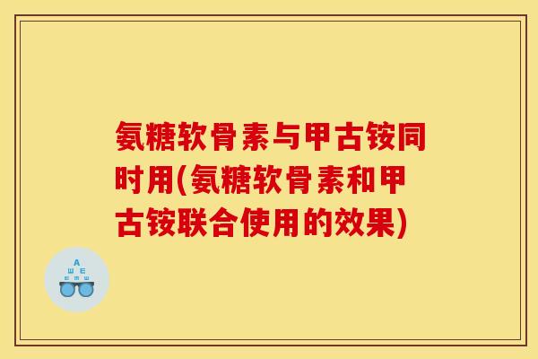 氨糖软骨素与甲古铵同时用(氨糖软骨素和甲古铵联合使用的效果)